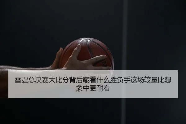 雷霆总决赛大比分背后藏着什么胜负手这场较量比想象中更耐看